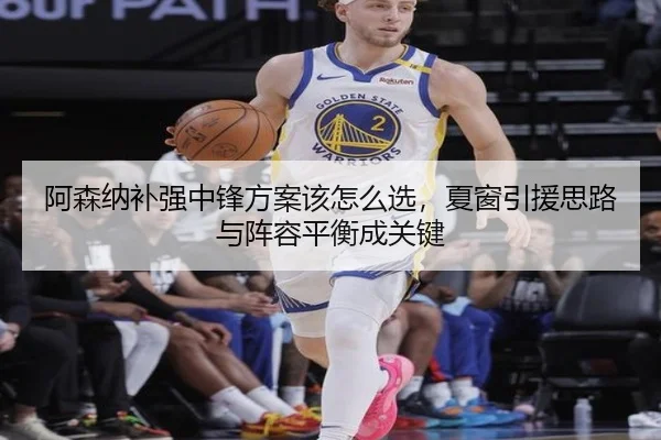 阿森纳补强中锋方案该怎么选，夏窗引援思路与阵容平衡成关键